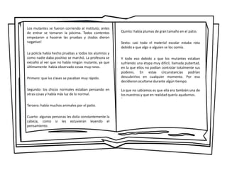 Los mutantes se fueron corriendo al instituto; antes
de entrar se tomaron la pócima. Todos contentos
empezaron a hacerse las pruebas y ¡todos dieron
negativo!
La policía había hecho pruebas a todos los alumnos y
como nadie daba positivo se marchó. La profesora se
extrañó al ver que no había ningún mutante, ya que
últimamente había observado cosas muy raras.
Primero: que las clases se pasaban muy rápido.
Segundo: los chicos normales estaban pensando en
otras cosas y había más luz de lo normal.
Tercero: había muchos animales por el patio.
Cuarto: algunas personas les dolía constantemente la
cabeza, como si les estuvieran leyendo el
pensamiento.
Quinto: había plumas de gran tamaño en el patio.
Sexto: casi todo el material escolar estaba roto
debido a que algo o alguien se los comía.
Y todo eso debido a que los mutantes estaban
sufriendo una etapa muy difícil, llamada pubertad,
en la que ellos no podían controlar totalmente sus
poderes. En estas circunstancias podrían
descubrirlos en cualquier momento. Por eso
decidieron ocultarse durante algún tiempo.
Lo que no sabíamos es que ella era también una de
los nuestros y que en realidad quería ayudarnos.
´
 