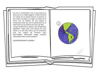 Ese era su combustible y por lo que parecía se
diría que era un taladro gigante. Al lado encontró
un croquis de sus planes futuros; al parecer, lo
que quería conseguir era llegar al núcleo de la
Tierra. Con los poderes de Julia bajaría la
temperatura tanto que solo él sobreviviría con su
traje hecho con los poderes de León y de Alex,
ya que mantendría su cuerpo a una temperatura
agradable. Luego tenía unos dibujos de unos
robots a los que daría vida y que él controlaría;
eran una especie de humanos poco
desarrollados. ¡Necesitaba sangre mutante!
¡Necesitaba todos nuestros poderes.
¡QUERÍA DOMINAR EL MUNDO!
 