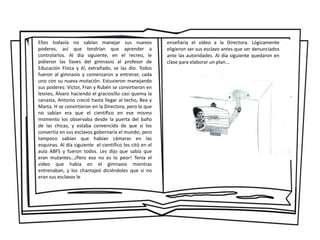 Ellos todavía no sabían manejar sus nuevos
poderes, así que tendrían que aprender a
controlarlos. Al día siguiente, en el recreo, le
pidieron las llaves del gimnasio al profesor de
Educación Física y él, extrañado, se las dio. Todos
fueron al gimnasio y comenzaron a entrenar, cada
uno con su nueva mutación. Estuvieron manejando
sus poderes: Víctor, Fran y Rubén se convirtieron en
leones, Álvaro haciendo el graciosillo casi quema la
canasta, Antonio creció hasta llegar al techo, Bea y
Marta. H se convirtieron en la Directora, pero lo que
no sabían era que el científico en ese mismo
momento los observaba desde la puerta del baño
de las chicas, y estaba convencido de que si los
convertía en sus esclavos gobernaría el mundo; pero
tampoco sabían que habían cámaras en las
esquinas. Al día siguiente el científico los citó en el
aula ABFS y fueron todos. Les dijo que sabía que
eran mutantes…¡Pero eso no es lo peor! Tenía el
video que había en el gimnasio mientras
entrenaban, y los chantajeó diciéndoles que si no
eran sus esclavos le
enseñaría el vídeo a la Directora. Lógicamente
eligieron ser sus esclavo antes que ser denunciados
ante las autoridades. Al día siguiente quedaron en
clase para elaborar un plan...
 
