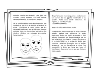 Nosotros también nos fuimos a clase, pero con
cuidado. Cuando llegamos a la clase nuestras
carteras no estaban, ni la profesora tampoco.
De las paredes salieron unos pequeños tubos, que
soltaban un gas lila, y las puertas se cerraron de
golpe. Empezamos a tener sueño; ya era
demasiado tarde para que activáramos nuestros
poderes. Todos nos dormimos y aparecieron dos
sombras riéndose con máscaras, acercándose
hacia nosotros.
Despertamos a la mañana siguiente y estábamos en
una especie de sala gigante encadenados a las
paredes. Nadie sabía dónde estábamos. De
repente, se escucho un ruido:
'RRRRRRRRRRRRRRRR‘
Pablo Go. dijo que miráramos al cielo.
Enseguida nos dimos cuenta que de techo salía una
pantalla gigante que reproducía un vídeo
explicando quién nos había secuestrado y qué
querían. En seguida nos dimos cuenta de que los
que salían en la pantalla eran ¡EL CIENTÍFICO LOCO
Y LA DIRECTORA! En la grabación decían que
nosotros sabíamos demasiado, que no podían
arriesgarse y que nos iban a borrar la mente. Para
conseguirlo lo único que tenía que hacer el
científico era dispararnos con un rayo que el mismo
había creado.
 