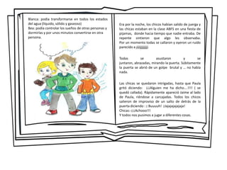 Blanca: podía transformarse en todos los estados
del agua (líquido, sólido y gaseoso)
Bea: podía controlar los sueños de otras personas y
dormirlas y por unos minutos convertirse en otra
persona.
Era por la noche, los chicos habían salido de juerga y
las chicas estaban en la clase ABFS en una fiesta de
pijamas, donde hacia tiempo que nadie entraba. De
repente sintieron que algo les observaba.
Por un momento todas se callaron y oyeron un ruido
parecido a jijijjjjjjjjj.
Todas se asustaron y se
juntaron, abrazadas, mirando la puerta. Súbitamente
la puerta se abrió de un golpe brutal y … no había
nada.
Las chicas se quedaron intrigadas, hasta que Paula
gritó diciendo: ¡¡¡Alguien me ha dicho….!!!! ( se
quedó callada). Rápidamente apareció Jaime al lado
de Paula, riéndose a carcajadas. Todos los chicos
salieron de improviso de un salto de detrás de la
puerta diciendo : ¡ Buuuuh! ¡Jajajajajajaja!
Chicas:-¡¡¡Achooo!!!
Y todos nos pusimos a jugar a diferentes cosas.
 