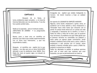 CAPÍTULO 2
Después de la fiesta, el
lunes, estábamos súper cansados… y en clase de
Ciencias Naturales casi nos dormíamos. Y ese día
fue cuando cambió todo…
Nadie se lo esperaba… pero el instituto estaba…
¡INFECTADO DE ZOMBIS! Y os preguntaréis
cómo paso.
Bueno, pues a clase vino un científico en
prácticas que decía que estaba experimentando
con un tema muy interesante… y que nos
sorprendería a todos…
Después, el científico nos explicó de lo que
trataba…; nos dijo que era un tema SUUUUPER
delicado y que no podíamos tocar NADA. Pero
Pablo Go. tocó sin querer algo y se desató LA
CATÁSTROFE.
Enseguida nos explicó que estaba trabajando la
manera de revivir muertos y trajo un cadáver
consigo.
De repente ¡EL CADAVER SE EMPEZÓ A MOVER!
Algunas, como Sarah, empezaron a gritar, otros, se
quedaron con la boca abierta y otros empezaron a
retroceder hacia atrás hasta que chocaron con la
pared. El cuerpo inerte ahora era un cuerpo con vida
y empezaba a levantarse de la camilla y a mirar a
todos los niños y niñas de la clase, que se pusieron
muy nerviosos; el problema era que había gente que
al ponerse nerviosa no controlaba sus poderes y
estos salían sin apenas poder controlarlos. Sarah
empezó a doblarse hacia atrás poco a poco, a Alex le
empezaron a salir pinchos por el cuerpo, Jaime
empezó a hacerse invisible poco a poco y Pablo Ga.
empezó a convertirse en diablo.
Todos los afectados le pedían al profesor permiso
para salir al aseo para que supieran que eran
mutantes. Los que se permanecieron en clase se
 