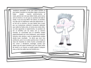 quedaron pasmados al ver que aquel hombre al
que habían revivido no mostraba ningún síntoma de
haber estado muerto anteriormente; al
revés, parecía tan vivo que daba miedo, pero nunca
sería el mismo a no ser que se acordara de todo lo
vivido. Y eso era muy difícil. Por último, el científico
nos dijo que no dijéramos nada del experimento y
se fue con su alumno. Los que habían ido al aseo
por sus mutaciones volvieron tranquilos sabiendo
que nadie les había visto, al menos eso creían ellos.
Los días siguientes al experimento, no paraban de
ver al científico por las clases con su alumno
revivido; se rumoreaba que el científico estaba
experimentando con unos profesores para intentar
hacerlos más astutos y que el experimento estaba
dando buen resultado. Se decía que eran tres
profesores, pero no se sabía quiénes eran. A toda la
clase de mutantes le entró mucha curiosidad por
ese rumor y decidieron investigar, puesto que
sabían que de aquel científico que era capaz hasta
de revivir a un muerto, se podía esperar cualquier
cosa, y más tras saber que ese hombre era …
 