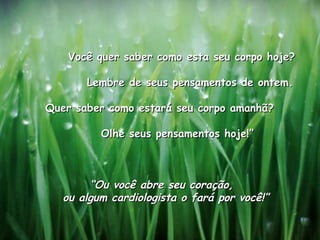               Você quer saber como esta seu corpo hoje?               Lembre de seus pensamentos de ontem.              Quer saber como estará seu corpo amanhã?               Olhe seus pensamentos hoje!”                                 “ Ou você abre seu coração,  ou algum cardiologista o fará por você!”   