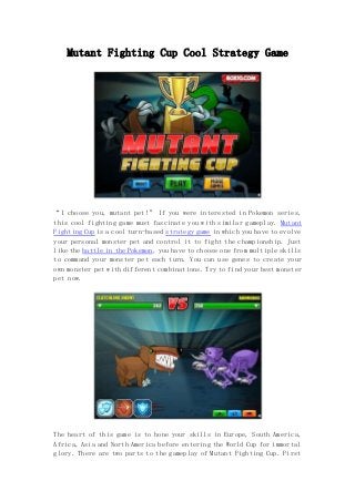 Mutant Fighting Cup Cool Strategy Game 
“I choose you, mutant pet!” If you were interested in Pokemon series, 
this cool fighting game must fascinate you with similar gameplay. Mutant 
Fighting Cup is a cool turn-based strategy game in which you have to evolve 
your personal monster pet and control it to fight the championship. Just 
like the battle in the Pokemon, you have to choose one from multiple skills 
to command your monster pet each turn. You can use genes to create your 
own monster pet with different combinations. Try to find your best monster 
pet now. 
The heart of this game is to hone your skills in Europe, South America, 
Africa, Asia and North America before entering the World Cup for immortal 
glory. There are two parts to the gameplay of Mutant Fighting Cup. First 
 