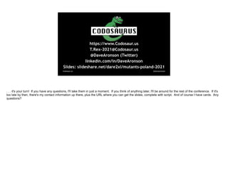 @davearonson
Codosaur.us
https://www.Codosaur.us
T.Rex-2021@Codosaur.us
@DaveAronson (Twitter)
linkedin.com/in/DaveAronson
Slides: slideshare.net/dare2xl/mutants-poland-2021
. . . it's your turn! If you have any questions, I'll take them in just a moment. If you think of anything later, I'll be around for the rest of the conference. If it's
too late by then, there's my contact information up there, plus the URL where you can get the slides, complete with script. And of course I have cards. Any
questions?
 