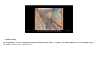 @davearonson
Codosaur.us
Image: https://commons.wikimedia.org/wiki/File:Edvard_Munch,_1893,_The_Scream,
_oil,_tempera_and_pastel_on_cardboard,_91_x_73_cm,_National_Gallery_of_Norway.jpg
. . . production network.
If all still goes well, in the sense that Netflix's customers don't notice, and their metrics are still good, then Netflix knows that their error recovery is working
fine. Mutation testing, however, injects semantic . . .
 