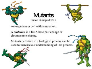 Mutants Simon Bishop 613545 An organism or cell with a mutation. A  mutation  is a DNA base pair change or chromosome change. Mutants defective in a biological process can be used to increase our understanding of that process. 