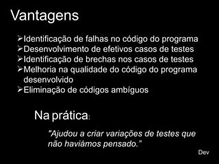 Vantagens
Identificação de falhas no código do programa
Desenvolvimento de efetivos casos de testes
Identificação de brechas nos casos de testes
Melhoria na qualidade do código do programa
desenvolvido
Eliminação de códigos ambíguos
Na prática:
"Ajudou a criar variações de testes que
não haviámos pensado.”
Dev
 