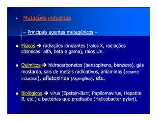 •• Mutações induzidasMutações induzidas
–– Principais agentes mutagênicosPrincipais agentes mutagênicos ––
FísicosFísicos radiações ionizantes (raios X, radiaçõesradiações ionizantes (raios X, radiações
cósmicas: alfa, beta e gama), raios UV.cósmicas: alfa, beta e gama), raios UV.
QuímicosQuímicos hidrocarbonetos (hidrocarbonetos (benzopirenobenzopireno, benzeno), gás, benzeno), gás
mostarda, sais de metais radioativos,mostarda, sais de metais radioativos, arilaminasarilaminas ((corantecorante
industrialindustrial),), aflatoxinasaflatoxinas ((AspergillusAspergillus)), etc., etc.
BiológicosBiológicos vírus (vírus (EpsteinEpstein--BarrBarr,, PapilomavirusPapilomavirus, Hepatite, Hepatite
B, etc.) e bactérias que predispõe (B, etc.) e bactérias que predispõe (HelicobacterHelicobacter pyloripylori).).
 