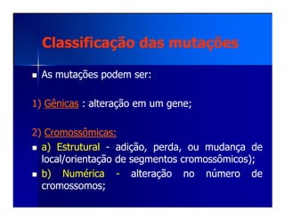 Classificação das mutaçõesClassificação das mutações
AsAs mutaçõesmutações podempodem serser::
11)) GênicasGênicas :: alteraçãoalteração emem umum genegene;;
22)) CromossômicasCromossômicas::
a)a) EstruturalEstrutural -- adição,adição, perda,perda, ouou mudançamudança dede
local/orientaçãolocal/orientação dede segmentossegmentos cromossômicos)cromossômicos);;
b)b) NuméricaNumérica -- alteraçãoalteração nono númeronúmero dede
cromossomoscromossomos;;
 