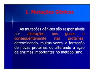 1. Mutações Gênicas1. Mutações Gênicas
AsAs mutaçõesmutações gênicasgênicas sãosão responsáveisresponsáveis
porpor alteraçõesalterações nosnos genesgenes ee
conseqüentementeconseqüentemente nasnas proteínasproteínas,,conseqüentementeconseqüentemente nasnas proteínasproteínas,,
determinando,determinando, muitasmuitas vezes,vezes, aa formaçãoformação
dede novasnovas proteínasproteínas ouou alterandoalterando aa açãoação
dede enzimasenzimas importantesimportantes nono metabolismometabolismo..
 