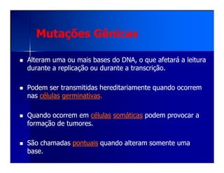 Mutações GênicasMutações Gênicas
Alteram uma ou mais bases do DNA, o que afetará a leituraAlteram uma ou mais bases do DNA, o que afetará a leitura
durante a replicação ou durante a transcrição.durante a replicação ou durante a transcrição.
Podem ser transmitidas hereditariamente quando ocorremPodem ser transmitidas hereditariamente quando ocorremPodem ser transmitidas hereditariamente quando ocorremPodem ser transmitidas hereditariamente quando ocorrem
nasnas célulascélulas germinativasgerminativas..
Quando ocorrem emQuando ocorrem em célulascélulas somáticassomáticas podem provocar apodem provocar a
formação de tumores.formação de tumores.
São chamadasSão chamadas pontuaispontuais quando alteram somente umaquando alteram somente uma
base.base.
 