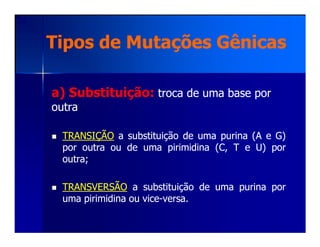 a) Substituição:a) Substituição: troca de uma base portroca de uma base por
outraoutra
Tipos de Mutações GênicasTipos de Mutações Gênicas
TRANSIÇÃOTRANSIÇÃO aa substituiçãosubstituição dede umauma purinapurina (A(A ee G)G)
porpor outraoutra ouou dede umauma pirimidinapirimidina (C,(C, TT ee U)U) porpor
outraoutra;;
TRANSVERSÃOTRANSVERSÃO aa substituiçãosubstituição dede umauma purinapurina porpor
umauma pirimidinapirimidina ouou vicevice--versaversa..
 