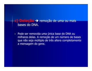 c) Deleçãoc) Deleção remoção de uma ou maisremoção de uma ou mais
bases do DNA.bases do DNA.
Pode ser removida uma única base do DNA ouPode ser removida uma única base do DNA ou
milhares delas. A remoção de um número de basesmilhares delas. A remoção de um número de basesmilhares delas. A remoção de um número de basesmilhares delas. A remoção de um número de bases
que não seja múltiplo de três altera completamenteque não seja múltiplo de três altera completamente
a mensagem do gene.a mensagem do gene.
 