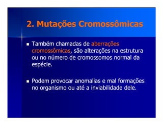 2. Mutações Cromossômicas2. Mutações Cromossômicas
Também chamadas deTambém chamadas de aberraçõesaberrações
cromossômicascromossômicas, são alterações na estrutura, são alterações na estrutura
ou no número de cromossomos normal daou no número de cromossomos normal da
espécie.espécie.espécie.espécie.
Podem provocar anomalias e mal formaçõesPodem provocar anomalias e mal formações
no organismo ou até a inviabilidade dele.no organismo ou até a inviabilidade dele.
 