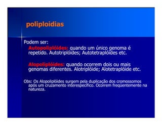 poliploidiaspoliploidias
Podem ser:Podem ser:
Autopoliplóides:Autopoliplóides: quando um único genoma équando um único genoma é
repetido.repetido. AutotriplóidesAutotriplóides; Autotetraplóides etc.; Autotetraplóides etc.
Alopoliplóides:Alopoliplóides: quando ocorrem dois ou maisquando ocorrem dois ou maisAlopoliplóides:Alopoliplóides: quando ocorrem dois ou maisquando ocorrem dois ou mais
genomas diferentes.genomas diferentes. AlotriplóideAlotriplóide;; AlotetraplóideAlotetraplóide etc.etc.
ObsObs: Os Alopoliplóides surgem pela duplicação dos cromossomos: Os Alopoliplóides surgem pela duplicação dos cromossomos
após um cruzamento interespecífico. Ocorrem freqüentemente naapós um cruzamento interespecífico. Ocorrem freqüentemente na
natureza.natureza.
 