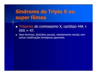 Síndrome do Triplo X ouSíndrome do Triplo X ou
super fêmeasuper fêmea
TrissomiaTrissomia do cromossomo X, cariótipo 44A +do cromossomo X, cariótipo 44A +
XXX = 47.XXX = 47.
Sexo feminino, distúrbios sexuais, retardamento mental, semSexo feminino, distúrbios sexuais, retardamento mental, sem
outras modificações fenotípicas aparentes.outras modificações fenotípicas aparentes.outras modificações fenotípicas aparentes.outras modificações fenotípicas aparentes.
 