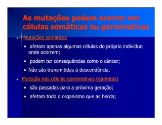 As mutações podem ocorrer emAs mutações podem ocorrer em
células somáticas ou germinativascélulas somáticas ou germinativas
•• Mutações somáticasMutações somáticas
•• afetam apenas algumas células do próprio indivíduoafetam apenas algumas células do próprio indivíduo
onde ocorrem;onde ocorrem;
•• podem terpodem ter consequênciasconsequências como o câncer;como o câncer;•• podem terpodem ter consequênciasconsequências como o câncer;como o câncer;
•• Não são transmitidas ä descendência.Não são transmitidas ä descendência.
•• Mutação nas células germinativas (gametas)Mutação nas células germinativas (gametas)
•• são passadas para a próxima geração;são passadas para a próxima geração;
•• afetam todo o organismo que as herda;afetam todo o organismo que as herda;
 