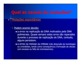 Qual as causas de mutações?Qual as causas de mutações?
•• Mutações espontâneasMutações espontâneas
–– Podem ocorrer devido:Podem ocorrer devido:
a erros na replicação do DNA motivados pela DNAa erros na replicação do DNA motivados pela DNAa erros na replicação do DNA motivados pela DNAa erros na replicação do DNA motivados pela DNA
polimerasepolimerase. Quase sempre estes erros são reparados. Quase sempre estes erros são reparados
durante o processo de replicação do DNA, contudo,durante o processo de replicação do DNA, contudo,
alguns persistem.alguns persistem.
a erros na meiose ou mitosea erros na meiose ou mitose (não disjunção de homólogos(não disjunção de homólogos
ou cromátides, tendo comoou cromátides, tendo como consequênciaconsequência a formação de célulasa formação de células
com excesso ou falta de cromossomos).com excesso ou falta de cromossomos).
 
