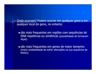 –– Onde ocorrem?Onde ocorrem? Podem ocorrer em qualquer gene e emPodem ocorrer em qualquer gene e em
qualquer local do gene, no entanto:qualquer local do gene, no entanto:
são maissão mais frequentesfrequentes em regiões comem regiões com sequênciassequências dede
DNA repetitivas ou simétricasDNA repetitivas ou simétricas (possibilidade de formarem(possibilidade de formaremDNA repetitivas ou simétricasDNA repetitivas ou simétricas (possibilidade de formarem(possibilidade de formarem
alças).alças).
são maissão mais frequentesfrequentes em genes de maior tamanhoem genes de maior tamanho
(maior probabilidade de sofrer alterações na sua(maior probabilidade de sofrer alterações na sua sequênciasequência dede
bases);bases);
 