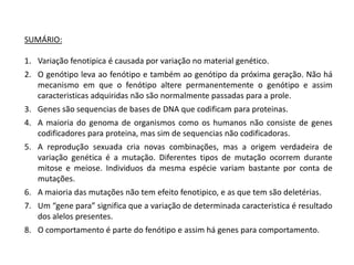 SUMÁRIO:

1. Variação fenotipica é causada por variação no material genético.
2. O genótipo leva ao fenótipo e também ao genótipo da próxima geração. Não há
   mecanismo em que o fenótipo altere permanentemente o genótipo e assim
   caracteristicas adquiridas não são normalmente passadas para a prole.
3. Genes são sequencias de bases de DNA que codificam para proteinas.
4. A maioria do genoma de organismos como os humanos não consiste de genes
   codificadores para proteina, mas sim de sequencias não codificadoras.
5. A reprodução sexuada cria novas combinações, mas a origem verdadeira de
   variação genética é a mutação. Diferentes tipos de mutação ocorrem durante
   mitose e meiose. Individuos da mesma espécie variam bastante por conta de
   mutações.
6. A maioria das mutações não tem efeito fenotipico, e as que tem são deletérias.
7. Um “gene para” significa que a variação de determinada caracteristica é resultado
   dos alelos presentes.
8. O comportamento é parte do fenótipo e assim há genes para comportamento.
 
