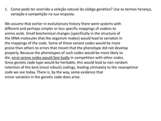 1. Como pode ter ocorrido a seleção natural do código genético? Use os termos herança,
   variação e competição na sua resposta.

We assume that earlier in evolutionary history there were systems with
different and perhaps simpler or less specific mappings of codons to
amino acids. Small biochemical changes (specifically in the structure of
the tRNA molecules that the organism makes) would lead to variation in
the mappings of the code. Some of these variant codes would be more
prone than others to errors that meant that the phenotype did not develop
properly. Because the phenotypes of such codes would be more likely to
die, error-prone codes would fare badly in competition with other codes.
Since genetic code type would be heritable, this would lead to non-random
retention of the best (most robust) codings, leading ultimately to the nearoptimal
code we see today. There is, by the way, some evidence that
minor variation in the genetic code does arise.
 