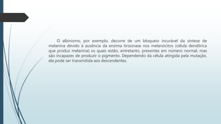 O albinismo, por exemplo, decorre de um bloqueio incurável da síntese de
melanina devido à ausência da enzima tirosinase nos melanócitos (célula dendítrica
que produz melanina) os quais estão, entretanto, presentes em número normal, mas
são incapazes de produzir o pigmento. Dependendo da célula atingida pela mutação,
ela pode ser transmitida aos descendentes.
 