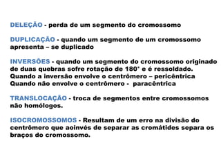 DELEÇÃO - perda de um segmento do cromossomo
DUPLICAÇÃO - quando um segmento de um cromossomo
apresenta – se duplicado
INVERSÕES - quando um segmento do cromossomo originado
de duas quebras sofre rotação de 180° e é ressoldado.
Quando a inversão envolve o centrômero – pericêntrica
Quando não envolve o centrômero - paracêntrica
TRANSLOCAÇÃO - troca de segmentos entre cromossomos
não homólogos.
ISOCROMOSSOMOS - Resultam de um erro na divisão do
centrômero que aoinvés de separar as cromátides separa os
braços do cromossomo.
 