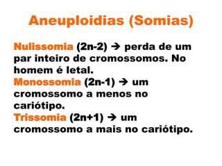 Aneuploidias (Somias)
Nulissomia (2n-2)  perda de um
par inteiro de cromossomos. No
homem é letal.
Monossomia (2n-1)  um
cromossomo a menos no
cariótipo.
Trissomia (2n+1)  um
cromossomo a mais no cariótipo.
 