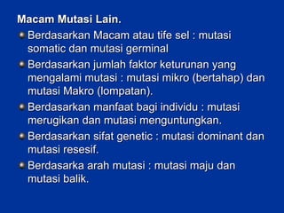 Macam Mutasi Lain. Berdasarkan Macam atau tife sel : mutasi somatic dan mutasi germinal Berdasarkan jumlah faktor keturunan yang mengalami mutasi : mutasi mikro (bertahap) dan mutasi Makro (lompatan). Berdasarkan manfaat bagi individu : mutasi merugikan dan mutasi menguntungkan. Berdasarkan sifat genetic : mutasi dominant dan mutasi resesif. Berdasarka arah mutasi : mutasi maju dan mutasi balik. 