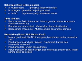Beberapa istilah tentang mutasi : a. mutagenesis : peristiwa terjadinya mutasi b. mutagen : penyebab terjadinya mutasi c. mutan : organisme yang mengalami mutasi Jenis  Mutasi  : Berdasarkan faktor keturunan : Mutasi gen dan mutasi kromosom (aberasi kromosom) Berdasarkan cara mutasi : Mutasi alam dan mutasi buatan Berdasarkan macam sel : Mutasi somatic dan mutasi germinal Mutasi Gen (Mutasi Titik/Mutasi Kecil). Mutasi gen terjadi jika DNA mengalami perubahan urutan nukleotida yaitu : Perubahan macam basa nitrogen : Tautomerik transisi dan tautomerik transversi Perubahan letak urutan basa nitrogen Perubahan jumlah basa nitrogen atau nukleotida (Frame shift) terjadi karena adiisi dan delesi 