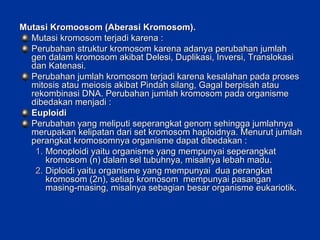 Mutasi Kromoosom (Aberasi Kromosom). Mutasi kromosom terjadi karena : Perubahan struktur kromosom karena adanya perubahan jumlah gen dalam kromosom akibat Delesi, Duplikasi, Inversi, Translokasi dan Katenasi. Perubahan jumlah kromosom terjadi karena kesalahan pada proses mitosis atau meiosis akibat Pindah silang, Gagal berpisah atau rekombinasi DNA. Perubahan jumlah kromosom pada organisme dibedakan menjadi : Euploidi Perubahan yang meliputi seperangkat genom sehingga jumlahnya merupakan kelipatan dari set kromosom haploidnya. Menurut jumlah perangkat kromosomnya organisme dapat dibedakan :  Monoploidi yaitu organisme yang mempunyai seperangkat kromosom (n) dalam sel tubuhnya, misalnya lebah madu. Diploidi yaitu organisme yang mempunyai  dua perangkat kromosom (2n), setiap kromosom  mempunyai pasangan masing-masing, misalnya sebagian besar organisme eukariotik. 