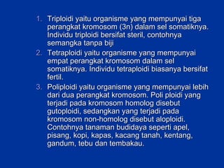 Triploidi yaitu organisme yang mempunyai tiga perangkat kromosom (3n) dalam sel somatiknya. Individu triploidi bersifat steril, contohnya semangka tanpa biji Tetraploidi yaitu organisme yang mempunyai empat perangkat kromosom dalam sel somatiknya. Individu tetraploidi biasanya bersifat fertil.  Poliploidi yaitu organisme yang mempunyai lebih dari dua perangkat kromosom. Poli ploidi yang terjadi pada kromosom homolog disebut gutoploidi, sedangkan yang terjadi pada kromosom non-homolog disebut aloploidi. Contohnya tanaman budidaya seperti apel, pisang, kopi, kapas, kacang tanah, kentang, gandum, tebu dan tembakau. 