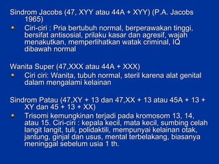 Sindrom Jacobs (47, XYY atau 44A + XYY) (P.A. Jacobs 1965) Ciri-ciri : Pria bertubuh normal, berperawakan tinggi, bersifat antisosial, prilaku kasar dan agresif, wajah menakutkan, memperlihatkan watak criminal, IQ dibawah normal  Wanita Super (47,XXX atau 44A + XXX) Ciri ciri: Wanita, tubuh normal, steril karena alat genital dalam mengalami kelainan Sindrom Patau (47,XY + 13 dan 47,XX + 13 atau 45A + 13 + XY dan 45 + 13 + XX) Trisomi kemungkinan terjadi pada kromosom 13, 14, atau 15. Ciri-ciri : kepala kecil, mata kecil, sumbing celah langit langit, tuli, polidaktili, mempunyai kelainan otak, jantung, ginjal dan usus, mental terbelakang, biasanya meninggal sebelum usia 1 th. 