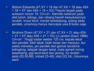 Sidrom Edwards (47,XY + 18 dan 47,XX + 18 atau 45A + 18 + XY dan 45A + 18 + XX) Trisomi terjadi pada autosom nomor 18. Ciri-ciri : Memiliki kelainan pada alat tubuh, telinga, dan rahang bawah kedudukannya rendah, mulut kecil, mental terbelakang, tulang dada pendek, umumnya hanya mencapai usia 6 bulan saja. Sindrom Down (47,XY + 21 dan 47,XX + 21 atau 45A + 21 + XY atau 45A + 21 + XX) (J Landon Down 1866) Ciri-ciri : Tinggi badan sekitar 120 cm, kepala lebar dan pendek, bibir tebal, lidah besar dan menjulur, liur selalu menetes, jari pendek dan gemuk terutama kelingking, telapak tangan tebal, mata sempit miring kesamping, gigi kecil-kecil dan jarang, IQ rendah : debil (IQ 50-69), imbisil 25-49), idiot (IQ 24). Umumnya steril  