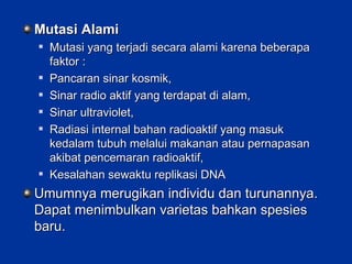 Mutasi Alami Mutasi yang terjadi secara alami karena beberapa faktor : Pancaran sinar kosmik, Sinar radio aktif yang terdapat di alam, Sinar ultraviolet, Radiasi internal bahan radioaktif yang masuk kedalam tubuh melalui makanan atau pernapasan akibat pencemaran radioaktif, Kesalahan sewaktu replikasi DNA Umumnya merugikan individu dan turunannya.  Dapat menimbulkan varietas bahkan spesies baru. 