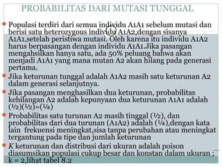 PROBABILITAS DARI MUTASI TUNGGAL
 Populasi terdiri dari semua individu A1A1 sebelum mutasi dan

berisi satu heterozygous individu A1A2,dengan sisanya
A1A1,setelah peristiwa mutasi. Oleh karena itu individu A1A2
harus berpasangan dengan individu A1A1.Jika pasangan
mengahsilkan hanya satu, ada 50% peluang bahwa akan
menjadi A1A1 yang mana mutan A2 akan hilang pada generasi
pertama.
 Jika keturunan tunggal adalah A1A2 masih satu keturunan A2
dalam generasi selanjutnya.
 Jika pasangan menghasilkan dua keturunan, probabilitas
kehilangan A2 adalah kepunyaan dua keturunan A1A1 adalah
(½)(½)=(¼)
 Probabilitas satu turunan A2 masih tinggal (½), dan
probabilitas dari dua turunan (A1A2) adalah (¼),dengan kata
lain frekuensi meningkat,sisa tanpa perubahan atau meningkat
tergantung pada tipe dan jumlah keturunan
 K keturunan dan distribusi dari ukuran adalah poison
diasumsikan populasi cukup besar dan konstan dalam ukuran ;
k = 2,lihat tabel 8.2

 