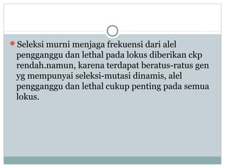 Seleksi murni menjaga frekuensi dari alel

pengganggu dan lethal pada lokus diberikan ckp
rendah.namun, karena terdapat beratus-ratus gen
yg mempunyai seleksi-mutasi dinamis, alel
pengganggu dan lethal cukup penting pada semua
lokus.

 