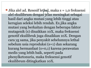 Jika alel ad. Resesif lethal, maka s = 1,0 frekuensi

alel ekuilibrum dengan jelas meningkat sebagai
hasil dari angka mutasi yang lebih tinggi atau
kerugian seleksi lebih rendah. Ex.jika angka
mutasi yang berkaitan dengan beberapa faktor
mutagenik (s) dinaikkan 10X, maka frekuensi
genotif ekuilibruk juga dinaikkan 10X. Dengan
cara yg sama, jika penyakit sebelumnya lethal
sebelum usia reproduksi (s=1) dan sekarang
kurang bermanfaat (s=0,1) karena perawatan
medis yang lebih baik, seperti pada
phenylketonuria, maka frekuensi genotif
ekuilibrum ditingkatkan 10X.

 