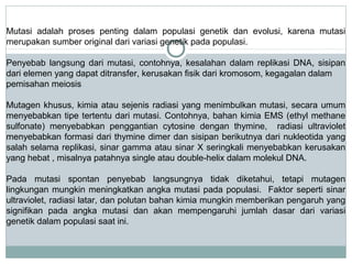 Mutasi adalah proses penting dalam populasi genetik dan evolusi, karena mutasi
merupakan sumber original dari variasi genetik pada populasi.
Penyebab langsung dari mutasi, contohnya, kesalahan dalam replikasi DNA, sisipan
dari elemen yang dapat ditransfer, kerusakan fisik dari kromosom, kegagalan dalam
pemisahan meiosis
Mutagen khusus, kimia atau sejenis radiasi yang menimbulkan mutasi, secara umum
menyebabkan tipe tertentu dari mutasi. Contohnya, bahan kimia EMS (ethyl methane
sulfonate) menyebabkan penggantian cytosine dengan thymine, radiasi ultraviolet
menyebabkan formasi dari thymine dimer dan sisipan berikutnya dari nukleotida yang
salah selama replikasi, sinar gamma atau sinar X seringkali menyebabkan kerusakan
yang hebat , misalnya patahnya single atau double-helix dalam molekul DNA.
Pada mutasi spontan penyebab langsungnya tidak diketahui, tetapi mutagen
lingkungan mungkin meningkatkan angka mutasi pada populasi. Faktor seperti sinar
ultraviolet, radiasi latar, dan polutan bahan kimia mungkin memberikan pengaruh yang
signifikan pada angka mutasi dan akan mempengaruhi jumlah dasar dari variasi
genetik dalam populasi saat ini.

 