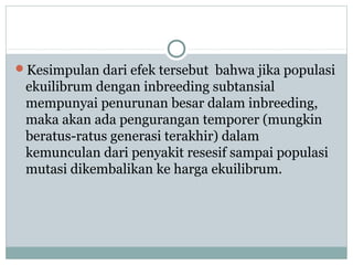 Kesimpulan dari efek tersebut bahwa jika populasi

ekuilibrum dengan inbreeding subtansial
mempunyai penurunan besar dalam inbreeding,
maka akan ada pengurangan temporer (mungkin
beratus-ratus generasi terakhir) dalam
kemunculan dari penyakit resesif sampai populasi
mutasi dikembalikan ke harga ekuilibrum.

 