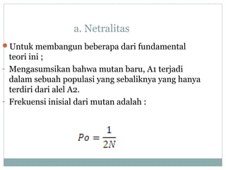 a. Netralitas
Untuk membangun beberapa dari fundamental

teori ini ;
- Mengasumsikan bahwa mutan baru, A1 terjadi
dalam sebuah populasi yang sebaliknya yang hanya
terdiri dari alel A2.
- Frekuensi inisial dari mutan adalah :

 