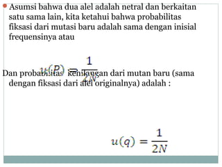 Asumsi bahwa dua alel adalah netral dan berkaitan

satu sama lain, kita ketahui bahwa probabilitas
fiksasi dari mutasi baru adalah sama dengan inisial
frequensinya atau

Dan probabilitas kehilangan dari mutan baru (sama
dengan fiksasi dari alel originalnya) adalah :

 