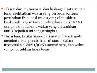 Fiksasi dari mutan baru dan keilangan satu mutan

baru, melibatkan waktu yang berbeda. Karena
perubahan frequensi waktu yang dibutuhkan
ketika kehilangan terjadi cukup kecil dari 1/(2N)
sampai nol, rata-rata waktu yang dibutuhkan
untuk kejadian ini sangat singkat.
Disisi lain, ketika fiksasi dari mutan baru terjadi,
membutuhkan perubahan substasial dalam
frequensi alel dari 1/((2N) sampai satu, dan waktu
yang dibutuhkan lebih besar.

 
