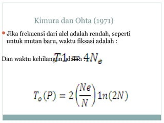 Kimura dan Ohta (1971)
Jika frekuensi dari alel adalah rendah, seperti

untuk mutan baru, waktu fiksasi adalah :
Dan waktu kehilangan adalah :

 