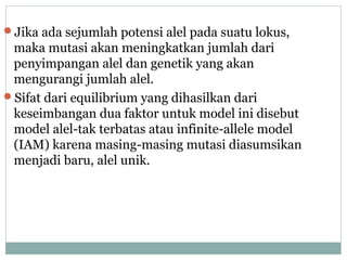 Jika ada sejumlah potensi alel pada suatu lokus,

maka mutasi akan meningkatkan jumlah dari
penyimpangan alel dan genetik yang akan
mengurangi jumlah alel.
Sifat dari equilibrium yang dihasilkan dari
keseimbangan dua faktor untuk model ini disebut
model alel-tak terbatas atau infinite-allele model
(IAM) karena masing-masing mutasi diasumsikan
menjadi baru, alel unik.

 
