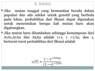 b. Seleksi
Jika

mutan tunggal yang bermanfaat berada dalam
populasi dan ada seleksi untuk genotif yang berbeda
pada lokus, probabilitas dari fiksasi dapat digunakan
untuk menentukan berapa kali mutan baru akan
digabungkan.
Jika mutan baru ditambahan sehingga kemampuan dari
A1A1,A1A2 dan A2A2 adalah 1+s, 1 +1/2s, dan 1,
berturut-turut probabilitas dari fiksasi adalah

 