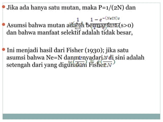 Jika ada hanya satu mutan, maka P=1/(2N) dan
Asumsi bahwa mutan adalah bermanfaat (s>0)

dan bahwa manfaat selektif adalah tidak besar,
Ini menjadi hasil dari Fisher (1930); jika satu

asumsi bahwa Ne=N danmenyadari s di sini adalah
setengah dari yang digunakan Fisher.

 