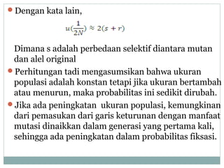 Dengan kata lain,

Dimana s adalah perbedaan selektif diantara mutan
dan alel original
Perhitungan tadi mengasumsikan bahwa ukuran
populasi adalah konstan tetapi jika ukuran bertambah
atau menurun, maka probabilitas ini sedikit dirubah.
Jika ada peningkatan ukuran populasi, kemungkinan
dari pemasukan dari garis keturunan dengan manfaat
mutasi dinaikkan dalam generasi yang pertama kali,
sehingga ada peningkatan dalam probabilitas fiksasi.

 